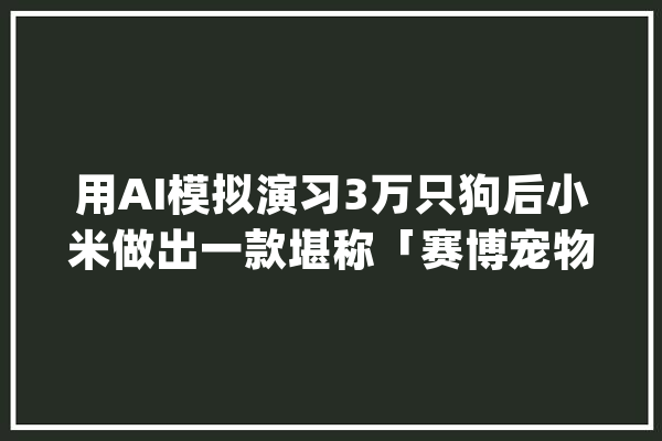 用AI模拟演习3万只狗后小米做出一款堪称「赛博宠物」的机械狗_小米_机械人