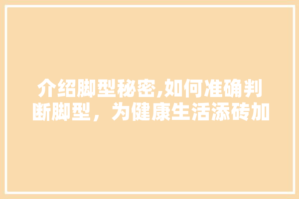 介绍脚型秘密,如何准确判断脚型，为健康生活添砖加瓦