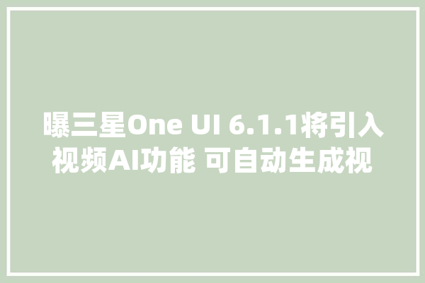 曝三星One UI 6.1.1将引入视频AI功能 可自动生成视频？_视频_通例