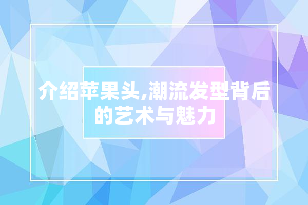 介绍苹果头,潮流发型背后的艺术与魅力
