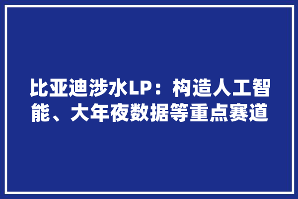 比亚迪涉水LP：构造人工智能、大年夜数据等重点赛道_比亚迪_亿元 科技快讯