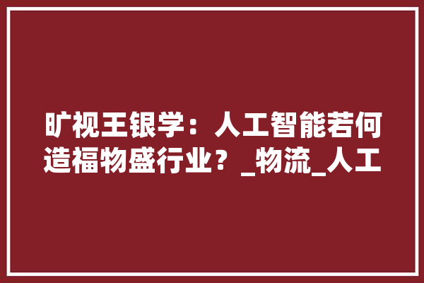 旷视王银学：人工智能若何造福物盛行业？_物流_人工智能 AI快讯