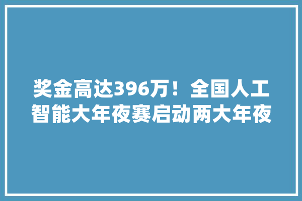 奖金高达396万！全国人工智能大年夜赛启动两大年夜赛道赋能AI_人工智能_年夜赛