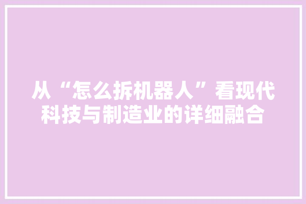 从“怎么拆机器人”看现代科技与制造业的详细融合