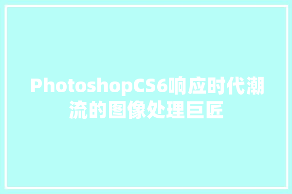 PhotoshopCS6响应时代潮流的图像处理巨匠