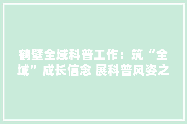 鹤壁全域科普工作：筑“全域”成长信念 展科普风姿之“翼”_鹤壁市_鹤壁 智能问答