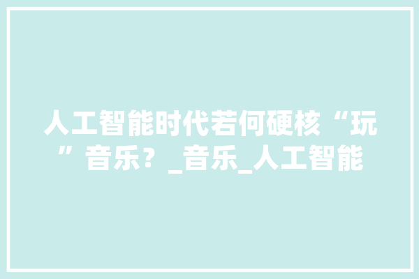 人工智能时代若何硬核“玩”音乐？_音乐_人工智能 云服务