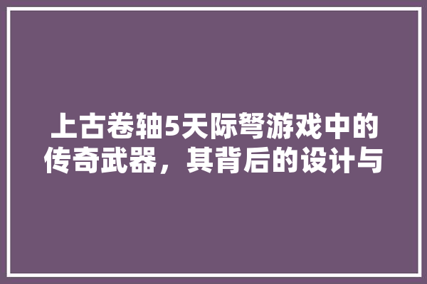 上古卷轴5天际弩游戏中的传奇武器，其背后的设计与魅力 绘影字幕