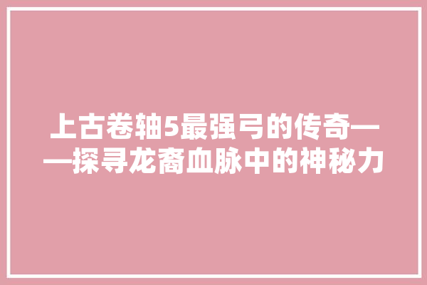 上古卷轴5最强弓的传奇——探寻龙裔血脉中的神秘力量
