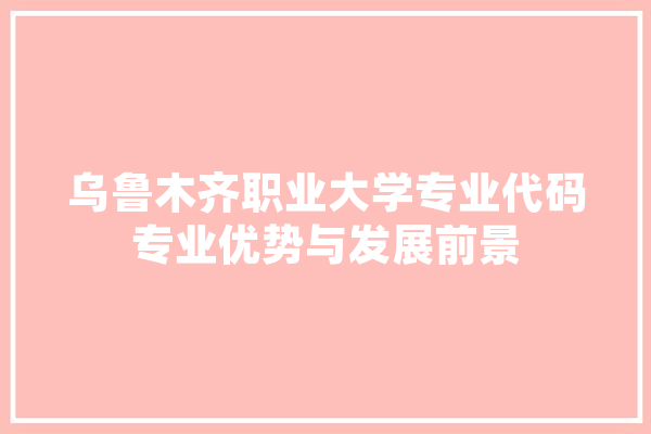 乌鲁木齐职业大学专业代码专业优势与发展前景
