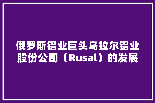 俄罗斯铝业巨头乌拉尔铝业股份公司（Rusal）的发展与挑战