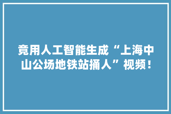 竟用人工智能生成“上海中山公场地铁站捅人”视频！AI造假怎么管？_流言_软件