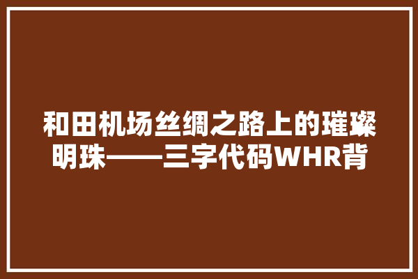 和田机场丝绸之路上的璀璨明珠——三字代码WHR背后的故事