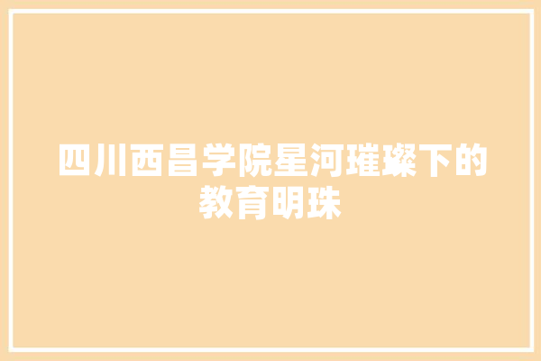 四川西昌学院星河璀璨下的教育明珠