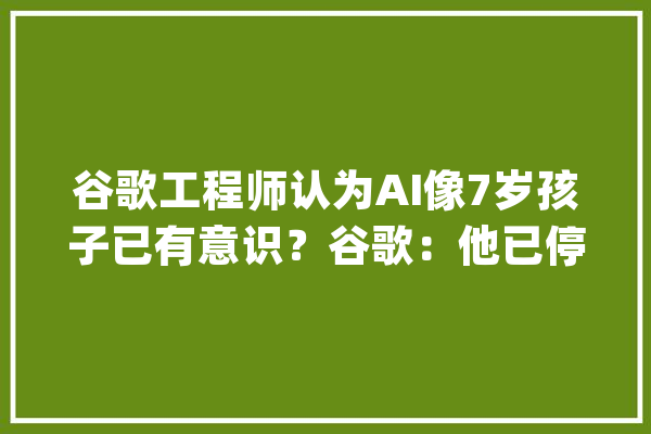 谷歌工程师认为AI像7岁孩子已有意识？谷歌：他已停职_人工智能_意识