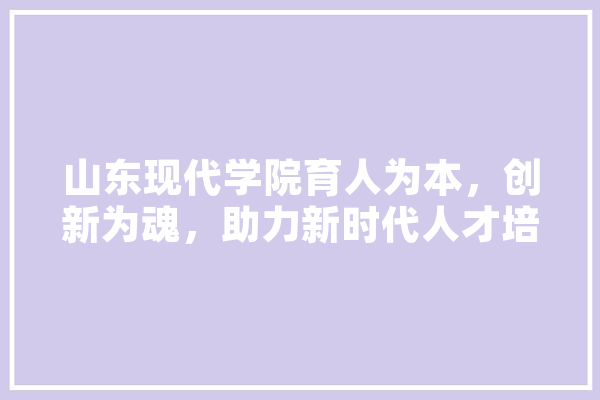 山东现代学院育人为本，创新为魂，助力新时代人才培养