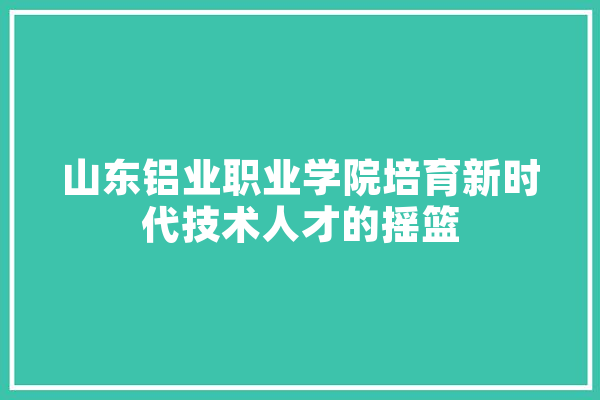 山东铝业职业学院培育新时代技术人才的摇篮