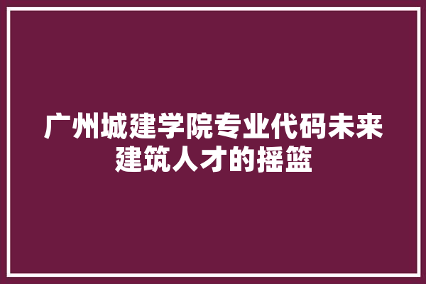 广州城建学院专业代码未来建筑人才的摇篮