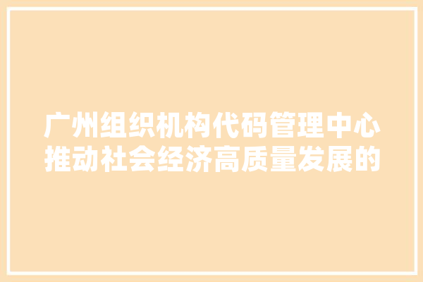 广州组织机构代码管理中心推动社会经济高质量发展的重要力量
