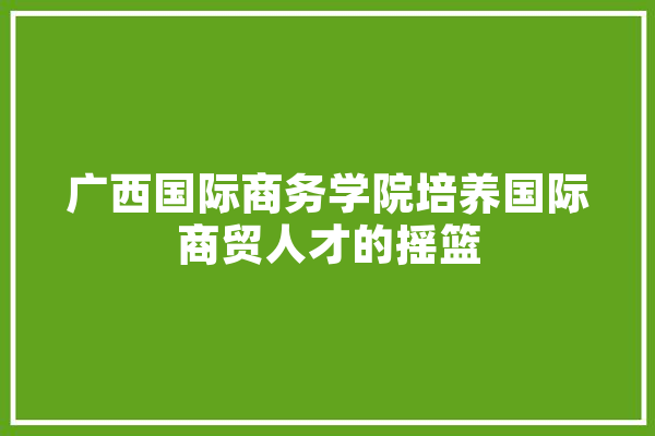 广西国际商务学院培养国际商贸人才的摇篮