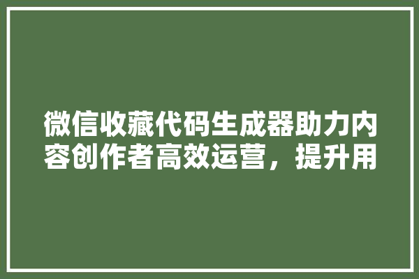 微信收藏代码生成器助力内容创作者高效运营，提升用户体验