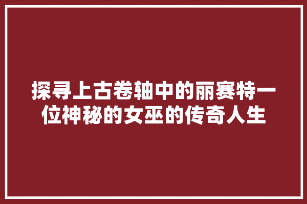 探寻上古卷轴中的丽赛特一位神秘的女巫的传奇人生 科技快讯