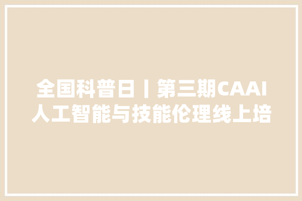 全国科普日丨第三期CAAI人工智能与技能伦理线上培训班9月开班！_人工智能_伦理 智能写作