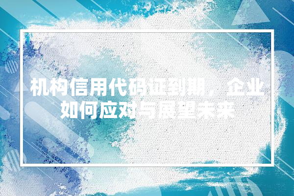 机构信用代码证到期，企业如何应对与展望未来