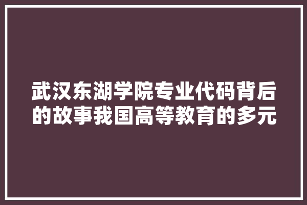 武汉东湖学院专业代码背后的故事我国高等教育的多元发展