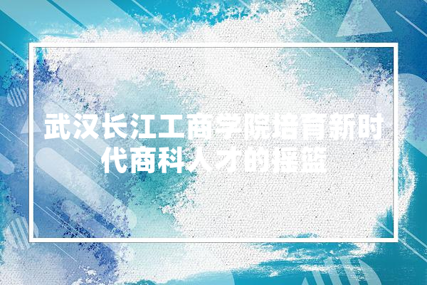 武汉长江工商学院培育新时代商科人才的摇篮