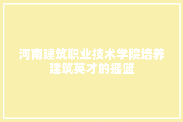 河南建筑职业技术学院培养建筑英才的摇篮
