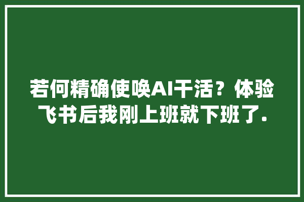 若何精确使唤AI干活？体验飞书后我刚上班就下班了..._帮你_多维