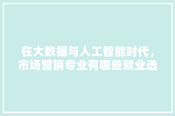 在大数据与人工智能时代，市场营销专业有哪些就业选择,人工智能演讲稿500字 智能助手