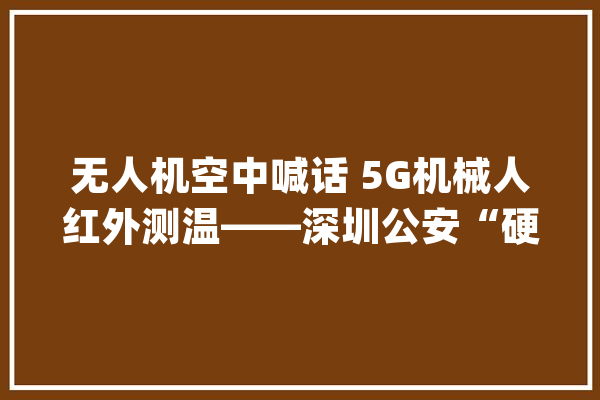 无人机空中喊话 5G机械人红外测温——深圳公安“硬核”智能参加战“疫”_无人机_疫情 AI快讯