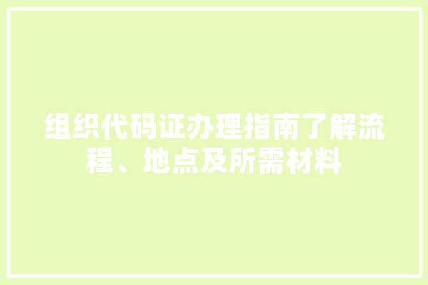 组织代码证办理指南了解流程、地点及所需材料