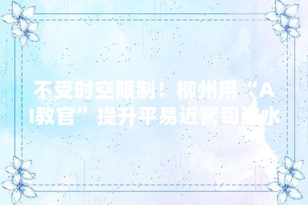 不受时空限制！柳州用“AI教官”提升平易近警司法水平_警务_平易近警