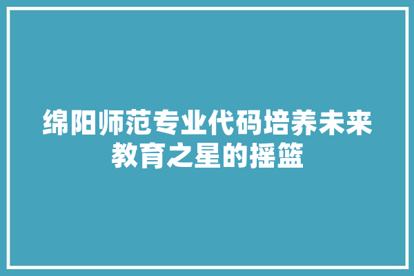 绵阳师范专业代码培养未来教育之星的摇篮