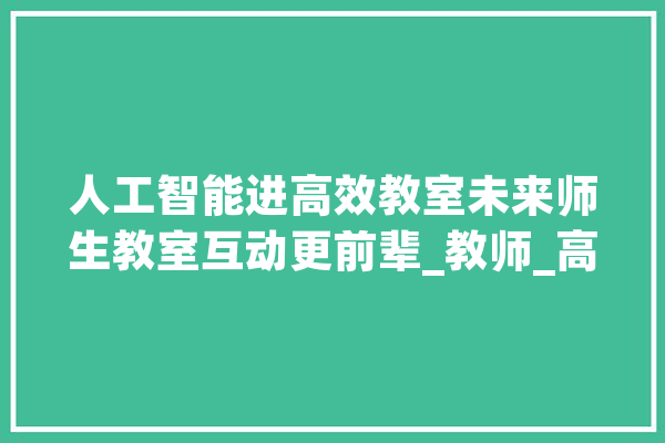 人工智能进高效教室未来师生教室互动更前辈_教师_高效 智能写作