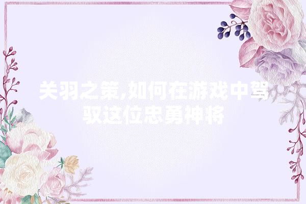 关羽之策,如何在游戏中驾驭这位忠勇神将