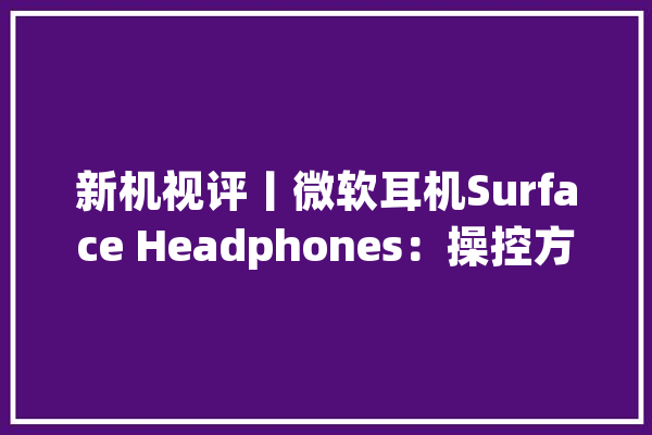 新机视评丨微软耳机Surface Headphones：操控方便音质上乘但有点贵……_耳机_微软 云服务