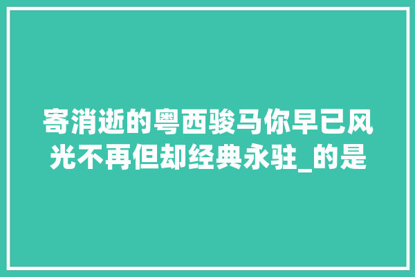 寄消逝的粤西骏马你早已风光不再但却经典永驻_的是_都是 智能助手