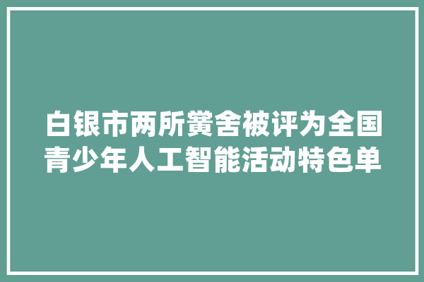 白银市两所黉舍被评为全国青少年人工智能活动特色单位_人工智能_中国科协 计算机