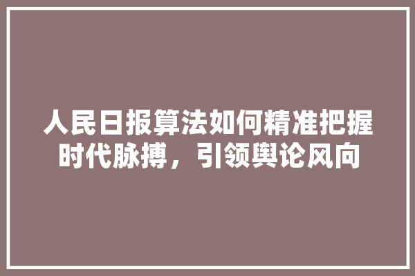 人民日报算法如何精准把握时代脉搏，引领舆论风向