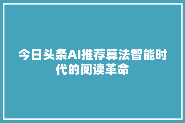 今日头条AI推荐算法智能时代的阅读革命 智能助手