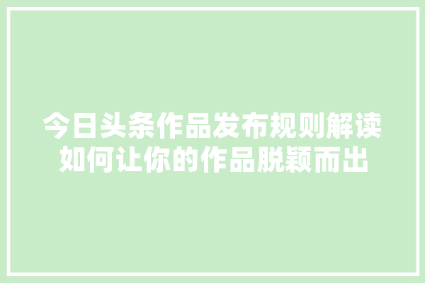 今日头条作品发布规则解读如何让你的作品脱颖而出 智能助手