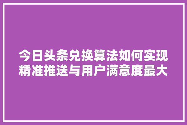 今日头条兑换算法如何实现精准推送与用户满意度最大化