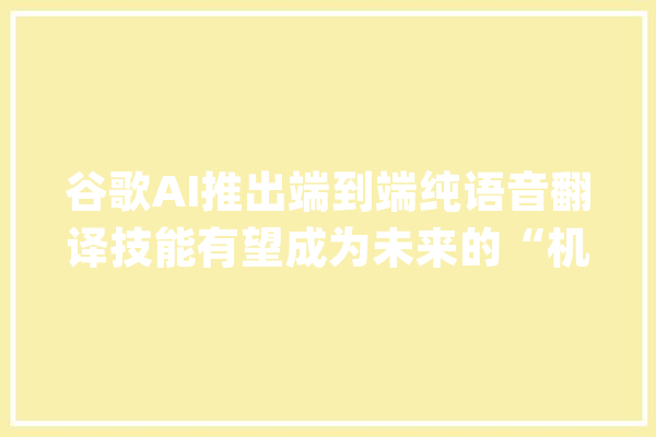 谷歌AI推出端到端纯语音翻译技能有望成为未来的“机械同传”_语音_频谱 云服务