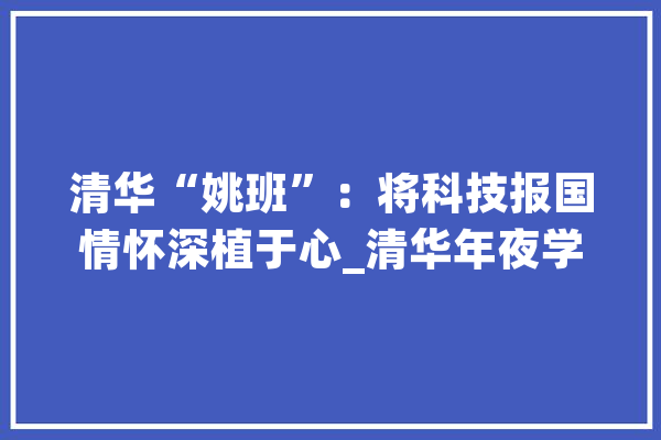 清华“姚班”：将科技报国情怀深植于心_清华年夜学_教师 智能写作
