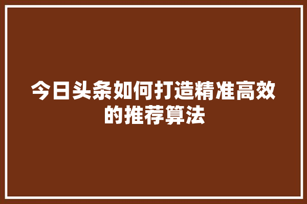 今日头条如何打造精准高效的推荐算法 文字写作