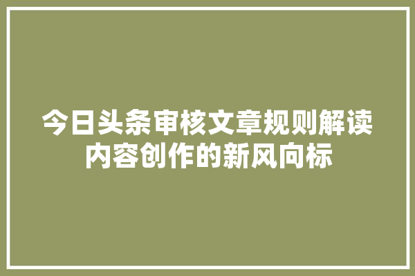 今日头条审核文章规则解读内容创作的新风向标